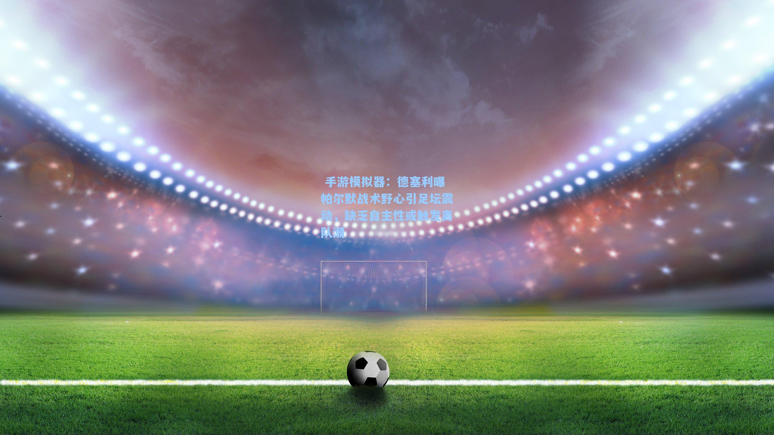  手游模拟器：德塞利曝帕尔默战术野心引足坛震动，缺乏自主性或触发离队潮