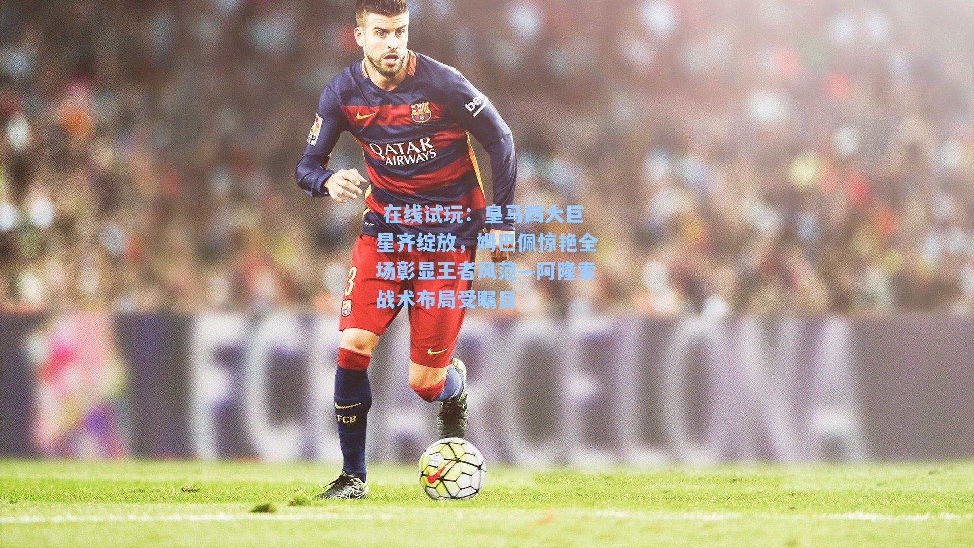 皇马四大巨星齐绽放，姆巴佩惊艳全场彰显王者风范—阿隆索战术布局受瞩目